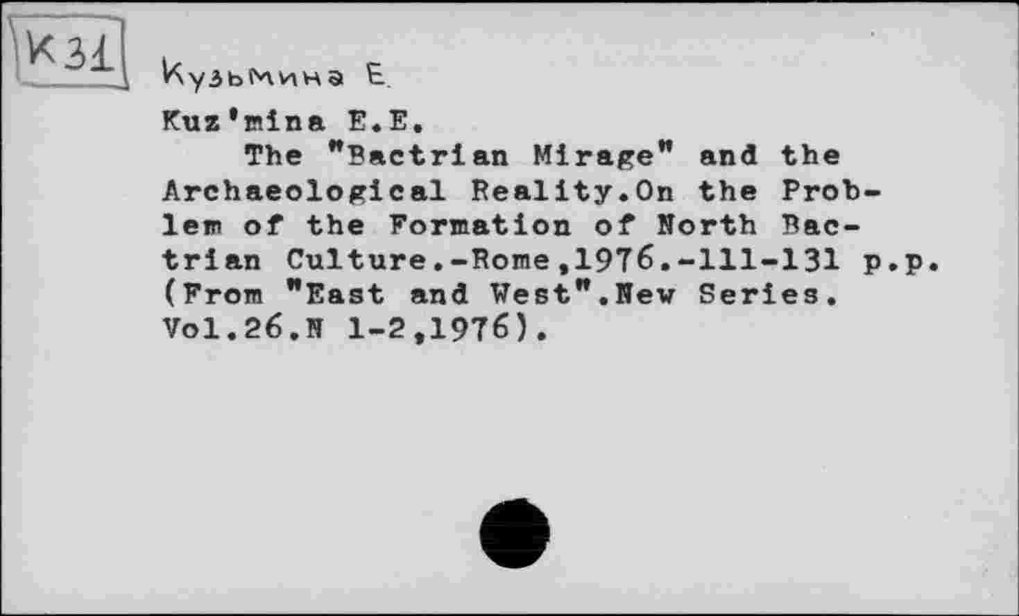 ﻿^кзї
V\y3bf*vviHа Е
Kuz’mina Е.Е.
The "Bactrian Mirage” and the Archaeological Reality.On the Problem of the Formation of North Bac-trian Culture.-Rome,1976.-111-131 p.p. (From "East and West".New Series. Vol.26.N 1-2,1976).